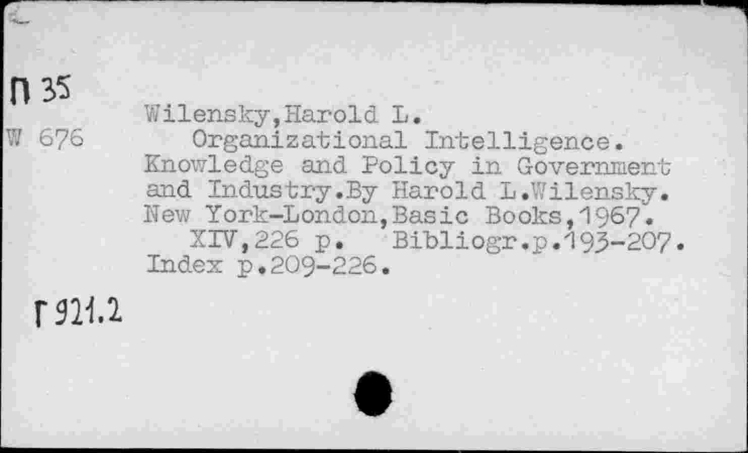 ﻿0 35
W 676
Wilensky,Harold L.
Organizational Intelligence. Knowledge and Policy in Government and Industry.By Harold L .Wilensky. New York-London,Basic Books,1967.
XIV,226 p. Bibliogr.p.193-207.
Index p.209-226.
fjh.i